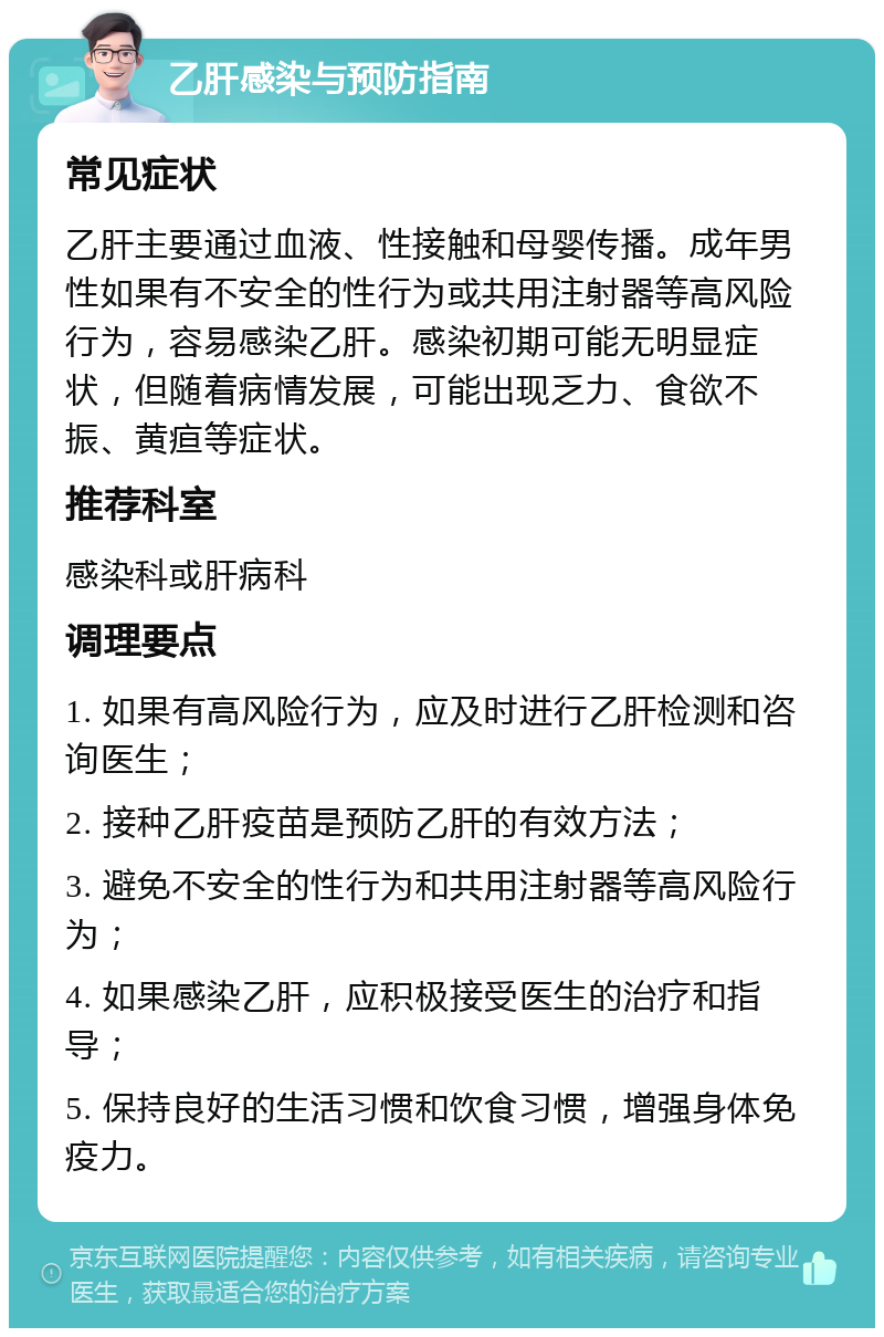 乙肝感染与预防指南 常见症状 乙肝主要通过血液、性接触和母婴传播。成年男性如果有不安全的性行为或共用注射器等高风险行为，容易感染乙肝。感染初期可能无明显症状，但随着病情发展，可能出现乏力、食欲不振、黄疸等症状。 推荐科室 感染科或肝病科 调理要点 1. 如果有高风险行为，应及时进行乙肝检测和咨询医生； 2. 接种乙肝疫苗是预防乙肝的有效方法； 3. 避免不安全的性行为和共用注射器等高风险行为； 4. 如果感染乙肝，应积极接受医生的治疗和指导； 5. 保持良好的生活习惯和饮食习惯，增强身体免疫力。