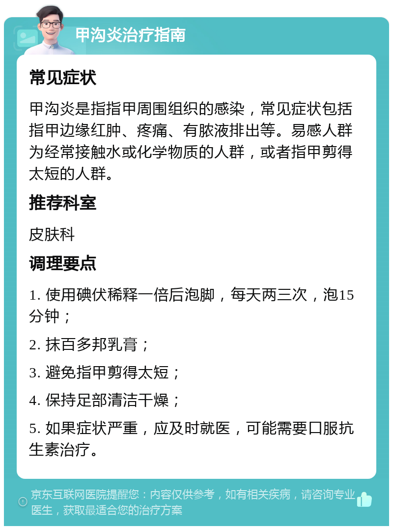 甲沟炎治疗指南 常见症状 甲沟炎是指指甲周围组织的感染，常见症状包括指甲边缘红肿、疼痛、有脓液排出等。易感人群为经常接触水或化学物质的人群，或者指甲剪得太短的人群。 推荐科室 皮肤科 调理要点 1. 使用碘伏稀释一倍后泡脚，每天两三次，泡15分钟； 2. 抹百多邦乳膏； 3. 避免指甲剪得太短； 4. 保持足部清洁干燥； 5. 如果症状严重，应及时就医，可能需要口服抗生素治疗。