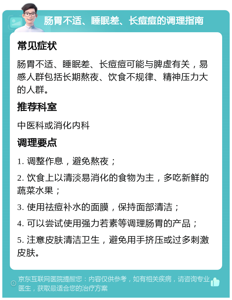 肠胃不适、睡眠差、长痘痘的调理指南 常见症状 肠胃不适、睡眠差、长痘痘可能与脾虚有关，易感人群包括长期熬夜、饮食不规律、精神压力大的人群。 推荐科室 中医科或消化内科 调理要点 1. 调整作息，避免熬夜； 2. 饮食上以清淡易消化的食物为主，多吃新鲜的蔬菜水果； 3. 使用祛痘补水的面膜，保持面部清洁； 4. 可以尝试使用强力若素等调理肠胃的产品； 5. 注意皮肤清洁卫生，避免用手挤压或过多刺激皮肤。