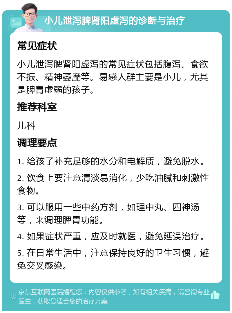 小儿泄泻脾肾阳虚泻的诊断与治疗 常见症状 小儿泄泻脾肾阳虚泻的常见症状包括腹泻、食欲不振、精神萎靡等。易感人群主要是小儿，尤其是脾胃虚弱的孩子。 推荐科室 儿科 调理要点 1. 给孩子补充足够的水分和电解质，避免脱水。 2. 饮食上要注意清淡易消化，少吃油腻和刺激性食物。 3. 可以服用一些中药方剂，如理中丸、四神汤等，来调理脾胃功能。 4. 如果症状严重，应及时就医，避免延误治疗。 5. 在日常生活中，注意保持良好的卫生习惯，避免交叉感染。