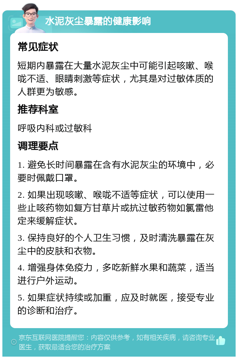 水泥灰尘暴露的健康影响 常见症状 短期内暴露在大量水泥灰尘中可能引起咳嗽、喉咙不适、眼睛刺激等症状，尤其是对过敏体质的人群更为敏感。 推荐科室 呼吸内科或过敏科 调理要点 1. 避免长时间暴露在含有水泥灰尘的环境中，必要时佩戴口罩。 2. 如果出现咳嗽、喉咙不适等症状，可以使用一些止咳药物如复方甘草片或抗过敏药物如氯雷他定来缓解症状。 3. 保持良好的个人卫生习惯，及时清洗暴露在灰尘中的皮肤和衣物。 4. 增强身体免疫力，多吃新鲜水果和蔬菜，适当进行户外运动。 5. 如果症状持续或加重，应及时就医，接受专业的诊断和治疗。