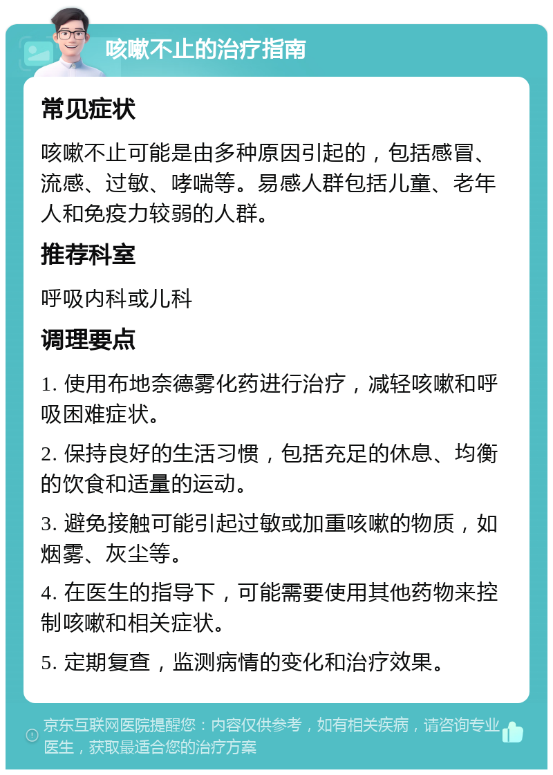 咳嗽不止的治疗指南 常见症状 咳嗽不止可能是由多种原因引起的，包括感冒、流感、过敏、哮喘等。易感人群包括儿童、老年人和免疫力较弱的人群。 推荐科室 呼吸内科或儿科 调理要点 1. 使用布地奈德雾化药进行治疗，减轻咳嗽和呼吸困难症状。 2. 保持良好的生活习惯，包括充足的休息、均衡的饮食和适量的运动。 3. 避免接触可能引起过敏或加重咳嗽的物质，如烟雾、灰尘等。 4. 在医生的指导下，可能需要使用其他药物来控制咳嗽和相关症状。 5. 定期复查，监测病情的变化和治疗效果。