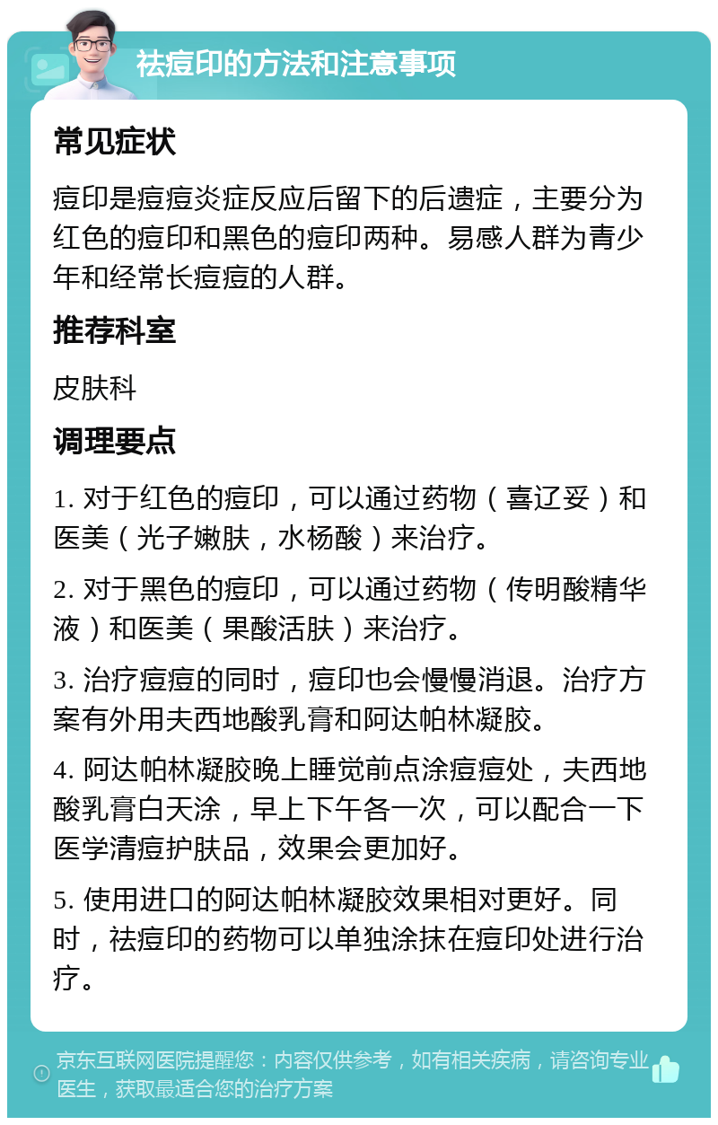 祛痘印的方法和注意事项 常见症状 痘印是痘痘炎症反应后留下的后遗症，主要分为红色的痘印和黑色的痘印两种。易感人群为青少年和经常长痘痘的人群。 推荐科室 皮肤科 调理要点 1. 对于红色的痘印，可以通过药物（喜辽妥）和医美（光子嫩肤，水杨酸）来治疗。 2. 对于黑色的痘印，可以通过药物（传明酸精华液）和医美（果酸活肤）来治疗。 3. 治疗痘痘的同时，痘印也会慢慢消退。治疗方案有外用夫西地酸乳膏和阿达帕林凝胶。 4. 阿达帕林凝胶晚上睡觉前点涂痘痘处，夫西地酸乳膏白天涂，早上下午各一次，可以配合一下医学清痘护肤品，效果会更加好。 5. 使用进口的阿达帕林凝胶效果相对更好。同时，祛痘印的药物可以单独涂抹在痘印处进行治疗。