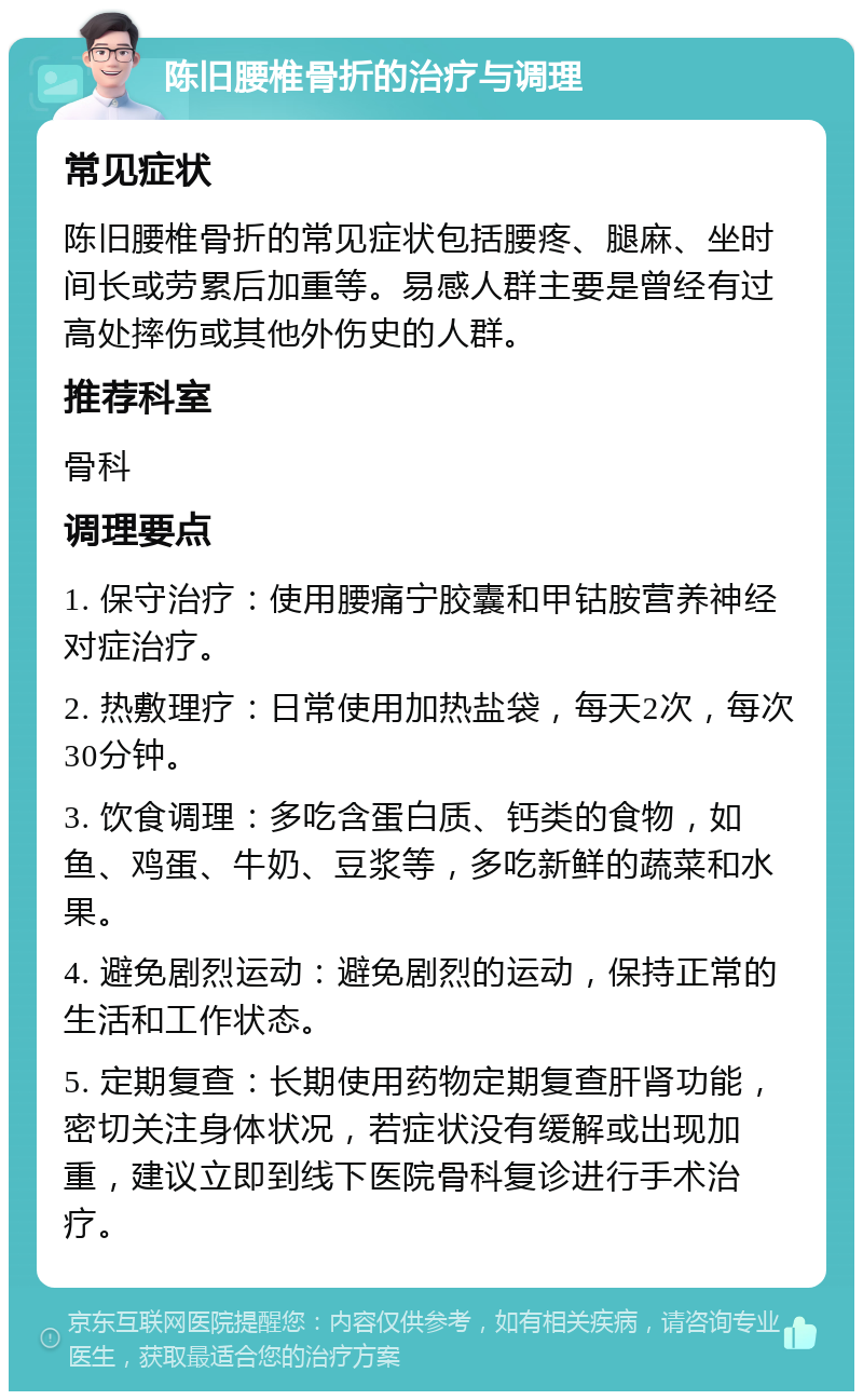 陈旧腰椎骨折的治疗与调理 常见症状 陈旧腰椎骨折的常见症状包括腰疼、腿麻、坐时间长或劳累后加重等。易感人群主要是曾经有过高处摔伤或其他外伤史的人群。 推荐科室 骨科 调理要点 1. 保守治疗：使用腰痛宁胶囊和甲钴胺营养神经对症治疗。 2. 热敷理疗：日常使用加热盐袋，每天2次，每次30分钟。 3. 饮食调理：多吃含蛋白质、钙类的食物，如鱼、鸡蛋、牛奶、豆浆等，多吃新鲜的蔬菜和水果。 4. 避免剧烈运动：避免剧烈的运动，保持正常的生活和工作状态。 5. 定期复查：长期使用药物定期复查肝肾功能，密切关注身体状况，若症状没有缓解或出现加重，建议立即到线下医院骨科复诊进行手术治疗。