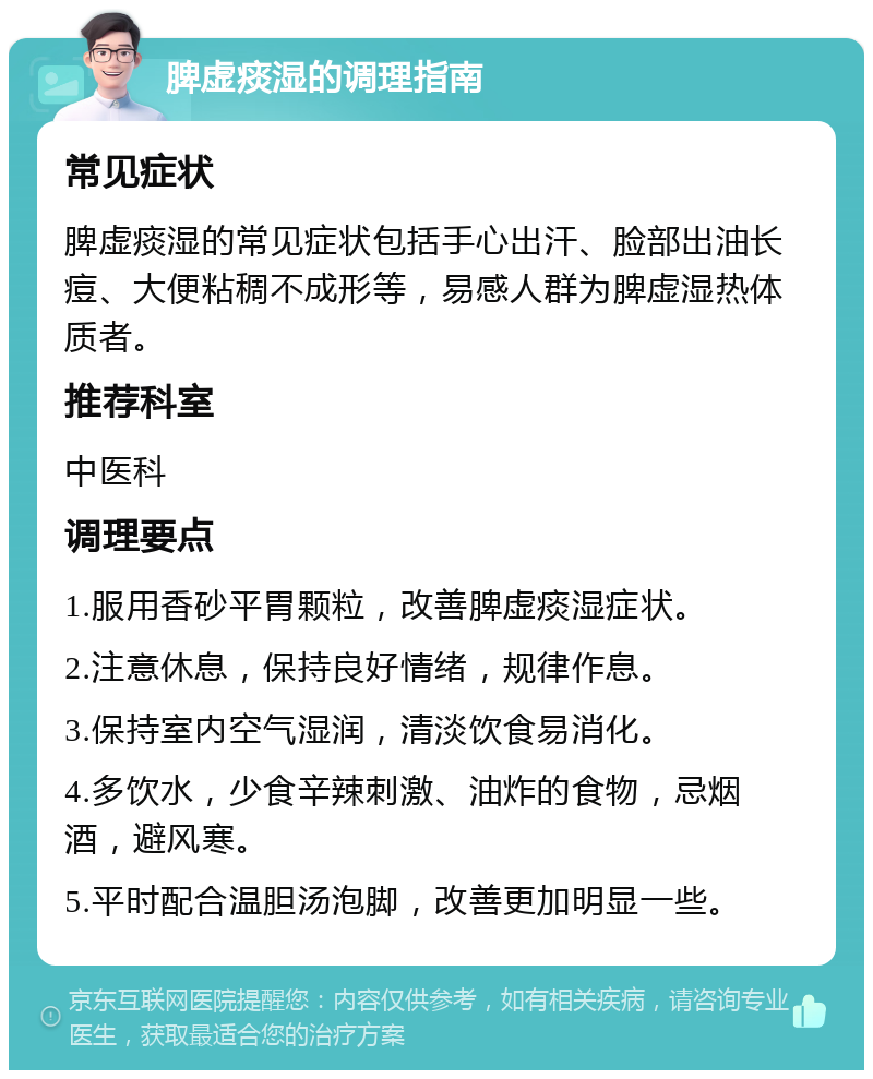 脾虚痰湿的调理指南 常见症状 脾虚痰湿的常见症状包括手心出汗、脸部出油长痘、大便粘稠不成形等，易感人群为脾虚湿热体质者。 推荐科室 中医科 调理要点 1.服用香砂平胃颗粒，改善脾虚痰湿症状。 2.注意休息，保持良好情绪，规律作息。 3.保持室内空气湿润，清淡饮食易消化。 4.多饮水，少食辛辣刺激、油炸的食物，忌烟酒，避风寒。 5.平时配合温胆汤泡脚，改善更加明显一些。