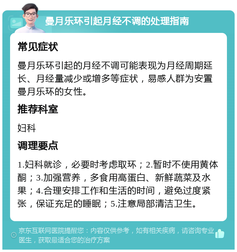 曼月乐环引起月经不调的处理指南 常见症状 曼月乐环引起的月经不调可能表现为月经周期延长、月经量减少或增多等症状，易感人群为安置曼月乐环的女性。 推荐科室 妇科 调理要点 1.妇科就诊，必要时考虑取环；2.暂时不使用黄体酮；3.加强营养，多食用高蛋白、新鲜蔬菜及水果；4.合理安排工作和生活的时间，避免过度紧张，保证充足的睡眠；5.注意局部清洁卫生。