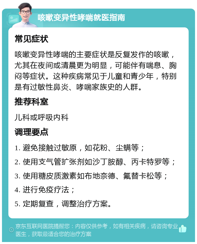 咳嗽变异性哮喘就医指南 常见症状 咳嗽变异性哮喘的主要症状是反复发作的咳嗽，尤其在夜间或清晨更为明显，可能伴有喘息、胸闷等症状。这种疾病常见于儿童和青少年，特别是有过敏性鼻炎、哮喘家族史的人群。 推荐科室 儿科或呼吸内科 调理要点 1. 避免接触过敏原，如花粉、尘螨等； 2. 使用支气管扩张剂如沙丁胺醇、丙卡特罗等； 3. 使用糖皮质激素如布地奈德、氟替卡松等； 4. 进行免疫疗法； 5. 定期复查，调整治疗方案。