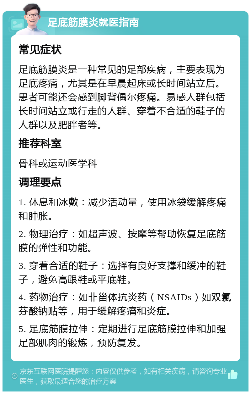 足底筋膜炎就医指南 常见症状 足底筋膜炎是一种常见的足部疾病，主要表现为足底疼痛，尤其是在早晨起床或长时间站立后。患者可能还会感到脚背偶尔疼痛。易感人群包括长时间站立或行走的人群、穿着不合适的鞋子的人群以及肥胖者等。 推荐科室 骨科或运动医学科 调理要点 1. 休息和冰敷：减少活动量，使用冰袋缓解疼痛和肿胀。 2. 物理治疗：如超声波、按摩等帮助恢复足底筋膜的弹性和功能。 3. 穿着合适的鞋子：选择有良好支撑和缓冲的鞋子，避免高跟鞋或平底鞋。 4. 药物治疗：如非甾体抗炎药（NSAIDs）如双氯芬酸钠贴等，用于缓解疼痛和炎症。 5. 足底筋膜拉伸：定期进行足底筋膜拉伸和加强足部肌肉的锻炼，预防复发。