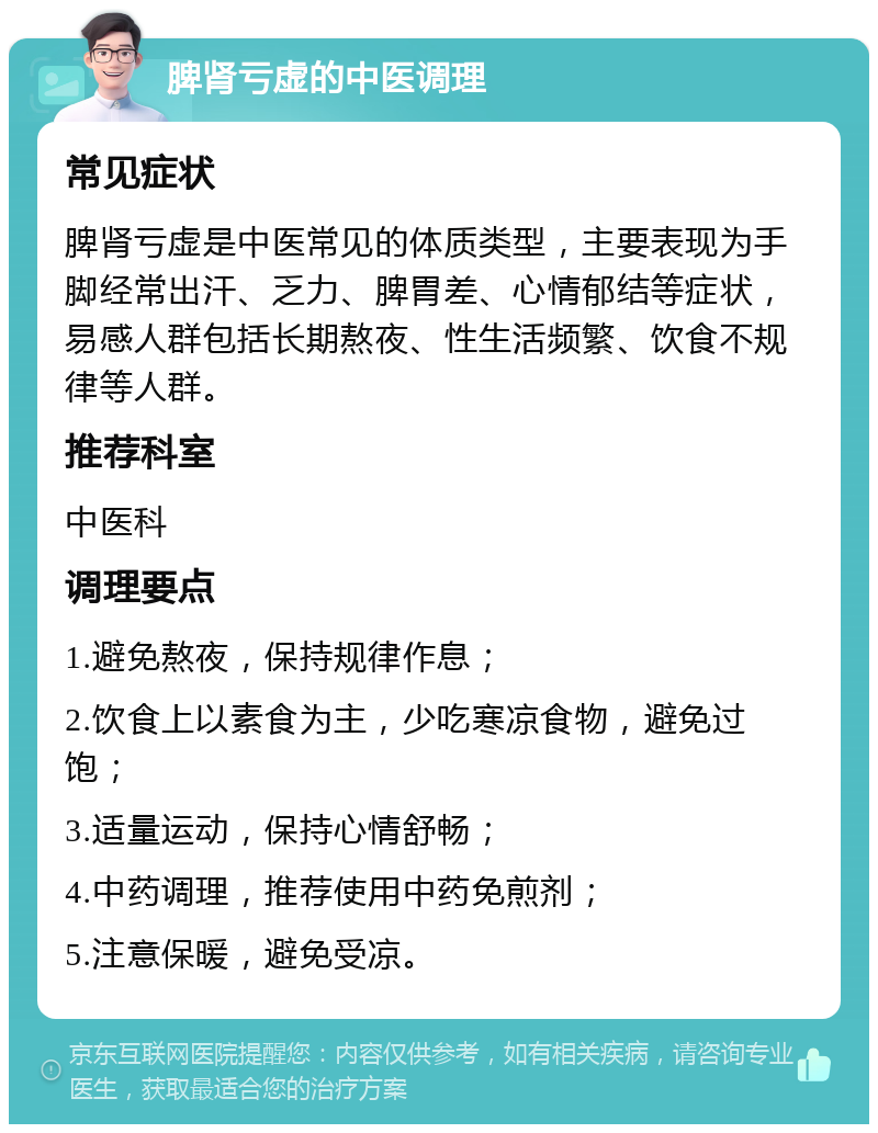 脾肾亏虚的中医调理 常见症状 脾肾亏虚是中医常见的体质类型，主要表现为手脚经常出汗、乏力、脾胃差、心情郁结等症状，易感人群包括长期熬夜、性生活频繁、饮食不规律等人群。 推荐科室 中医科 调理要点 1.避免熬夜，保持规律作息； 2.饮食上以素食为主，少吃寒凉食物，避免过饱； 3.适量运动，保持心情舒畅； 4.中药调理，推荐使用中药免煎剂； 5.注意保暖，避免受凉。