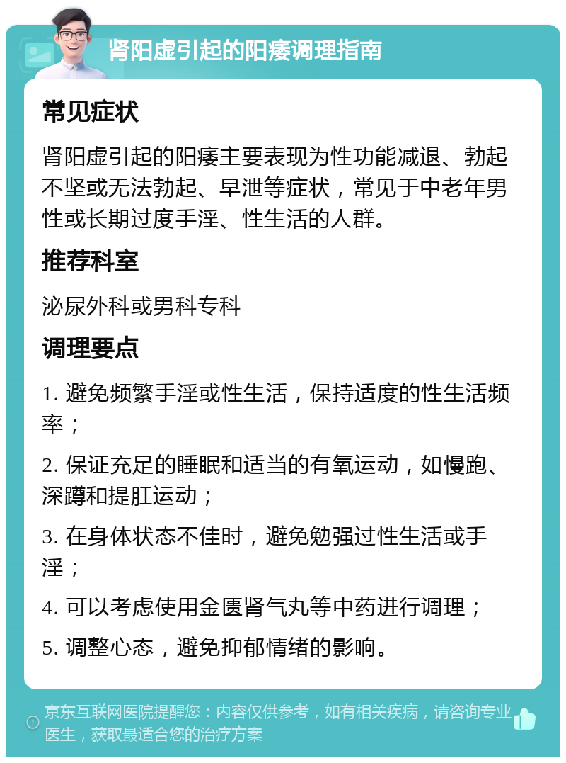 肾阳虚引起的阳痿调理指南 常见症状 肾阳虚引起的阳痿主要表现为性功能减退、勃起不坚或无法勃起、早泄等症状，常见于中老年男性或长期过度手淫、性生活的人群。 推荐科室 泌尿外科或男科专科 调理要点 1. 避免频繁手淫或性生活，保持适度的性生活频率； 2. 保证充足的睡眠和适当的有氧运动，如慢跑、深蹲和提肛运动； 3. 在身体状态不佳时，避免勉强过性生活或手淫； 4. 可以考虑使用金匮肾气丸等中药进行调理； 5. 调整心态，避免抑郁情绪的影响。