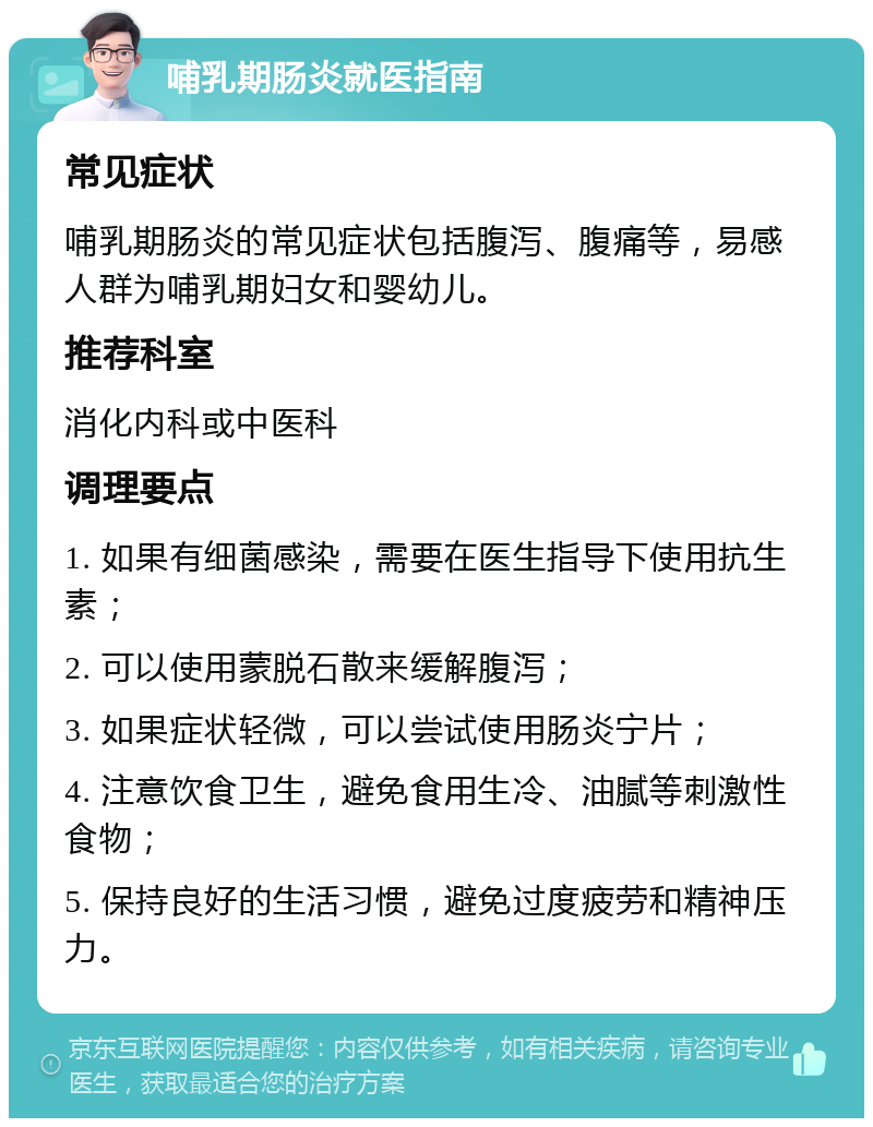 哺乳期肠炎就医指南 常见症状 哺乳期肠炎的常见症状包括腹泻、腹痛等，易感人群为哺乳期妇女和婴幼儿。 推荐科室 消化内科或中医科 调理要点 1. 如果有细菌感染，需要在医生指导下使用抗生素； 2. 可以使用蒙脱石散来缓解腹泻； 3. 如果症状轻微，可以尝试使用肠炎宁片； 4. 注意饮食卫生，避免食用生冷、油腻等刺激性食物； 5. 保持良好的生活习惯，避免过度疲劳和精神压力。