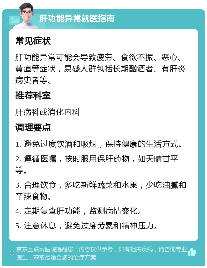 肝功能异常就医指南 常见症状 肝功能异常可能会导致疲劳、食欲不振、恶心、黄疸等症状，易感人群包括长期酗酒者、有肝炎病史者等。 推荐科室 肝病科或消化内科 调理要点 1. 避免过度饮酒和吸烟，保持健康的生活方式。 2. 遵循医嘱，按时服用保肝药物，如天晴甘平等。 3. 合理饮食，多吃新鲜蔬菜和水果，少吃油腻和辛辣食物。 4. 定期复查肝功能，监测病情变化。 5. 注意休息，避免过度劳累和精神压力。