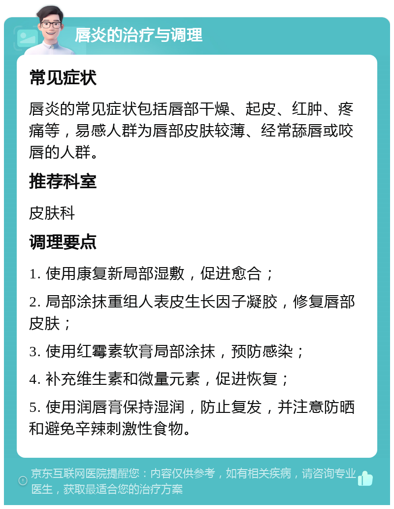 唇炎的治疗与调理 常见症状 唇炎的常见症状包括唇部干燥、起皮、红肿、疼痛等，易感人群为唇部皮肤较薄、经常舔唇或咬唇的人群。 推荐科室 皮肤科 调理要点 1. 使用康复新局部湿敷，促进愈合； 2. 局部涂抹重组人表皮生长因子凝胶，修复唇部皮肤； 3. 使用红霉素软膏局部涂抹，预防感染； 4. 补充维生素和微量元素，促进恢复； 5. 使用润唇膏保持湿润，防止复发，并注意防晒和避免辛辣刺激性食物。