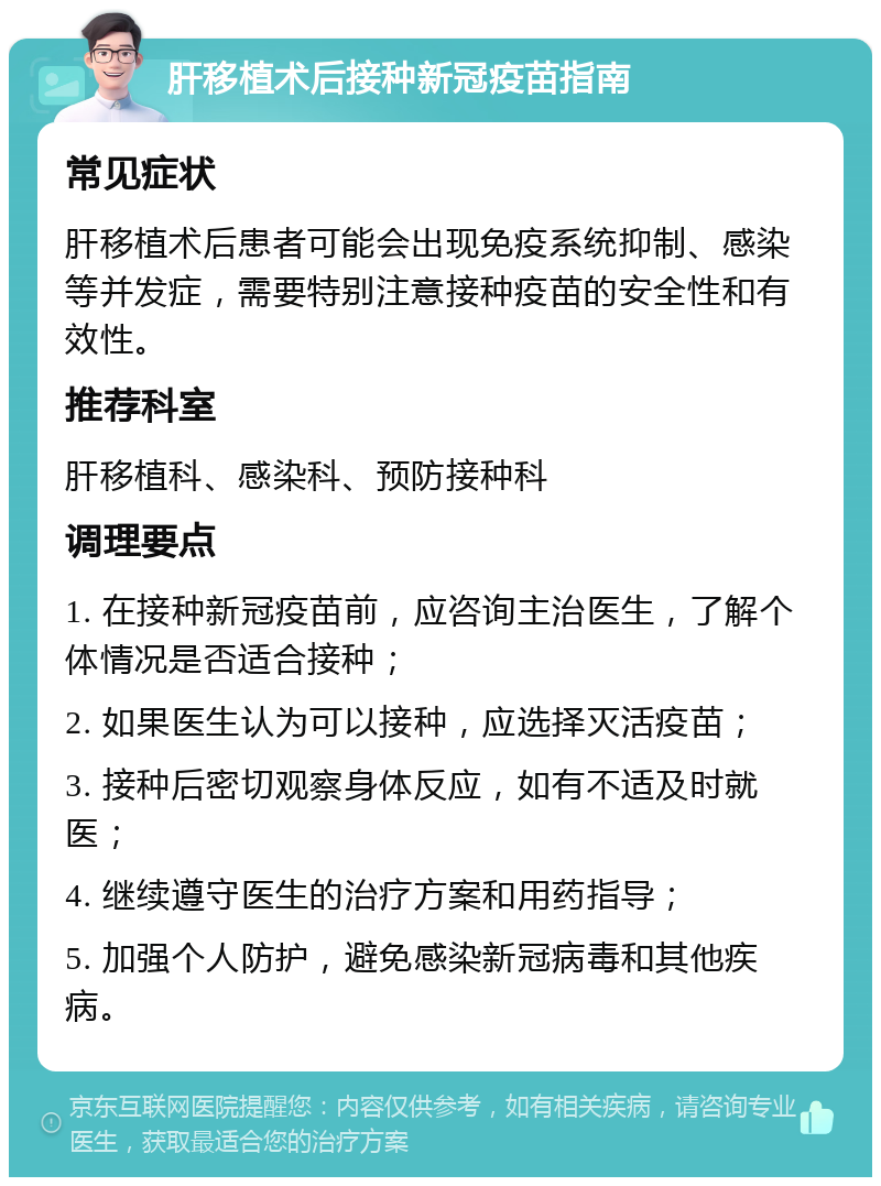 肝移植术后接种新冠疫苗指南 常见症状 肝移植术后患者可能会出现免疫系统抑制、感染等并发症，需要特别注意接种疫苗的安全性和有效性。 推荐科室 肝移植科、感染科、预防接种科 调理要点 1. 在接种新冠疫苗前，应咨询主治医生，了解个体情况是否适合接种； 2. 如果医生认为可以接种，应选择灭活疫苗； 3. 接种后密切观察身体反应，如有不适及时就医； 4. 继续遵守医生的治疗方案和用药指导； 5. 加强个人防护，避免感染新冠病毒和其他疾病。