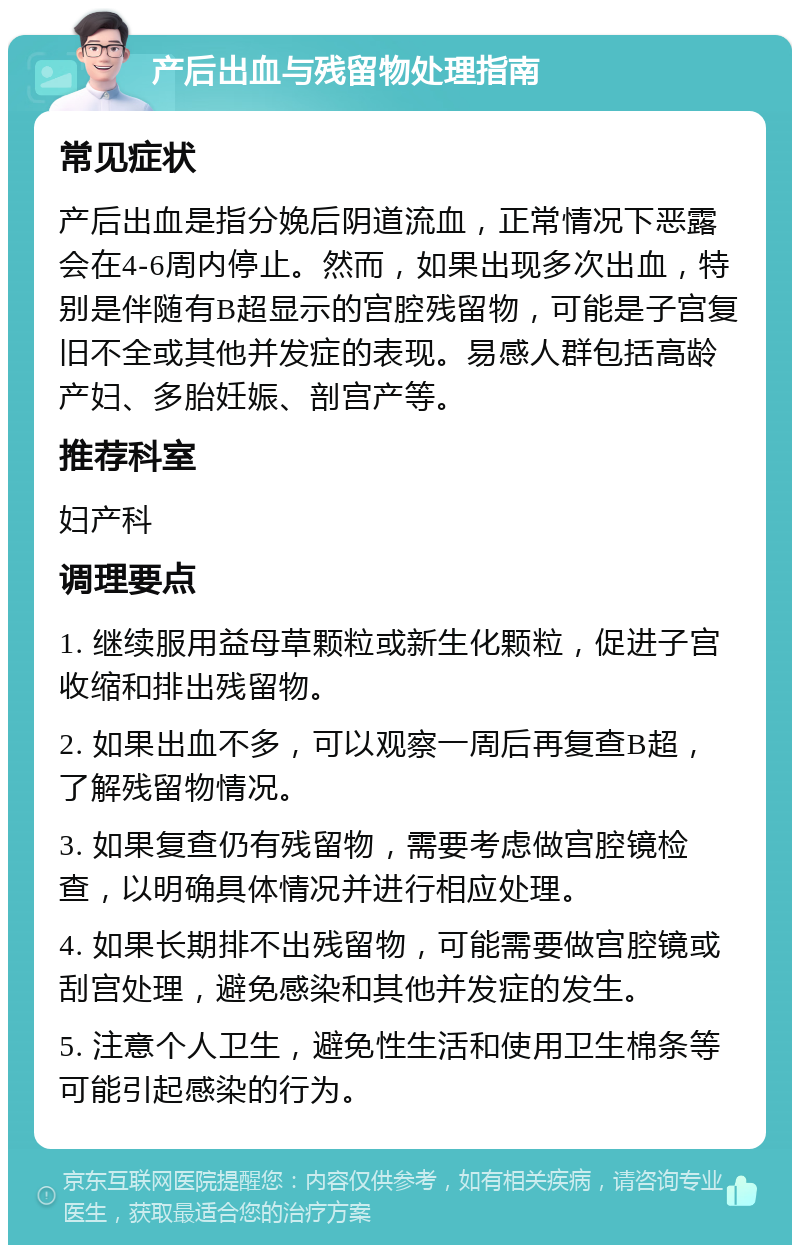 产后出血与残留物处理指南 常见症状 产后出血是指分娩后阴道流血，正常情况下恶露会在4-6周内停止。然而，如果出现多次出血，特别是伴随有B超显示的宫腔残留物，可能是子宫复旧不全或其他并发症的表现。易感人群包括高龄产妇、多胎妊娠、剖宫产等。 推荐科室 妇产科 调理要点 1. 继续服用益母草颗粒或新生化颗粒，促进子宫收缩和排出残留物。 2. 如果出血不多，可以观察一周后再复查B超，了解残留物情况。 3. 如果复查仍有残留物，需要考虑做宫腔镜检查，以明确具体情况并进行相应处理。 4. 如果长期排不出残留物，可能需要做宫腔镜或刮宫处理，避免感染和其他并发症的发生。 5. 注意个人卫生，避免性生活和使用卫生棉条等可能引起感染的行为。