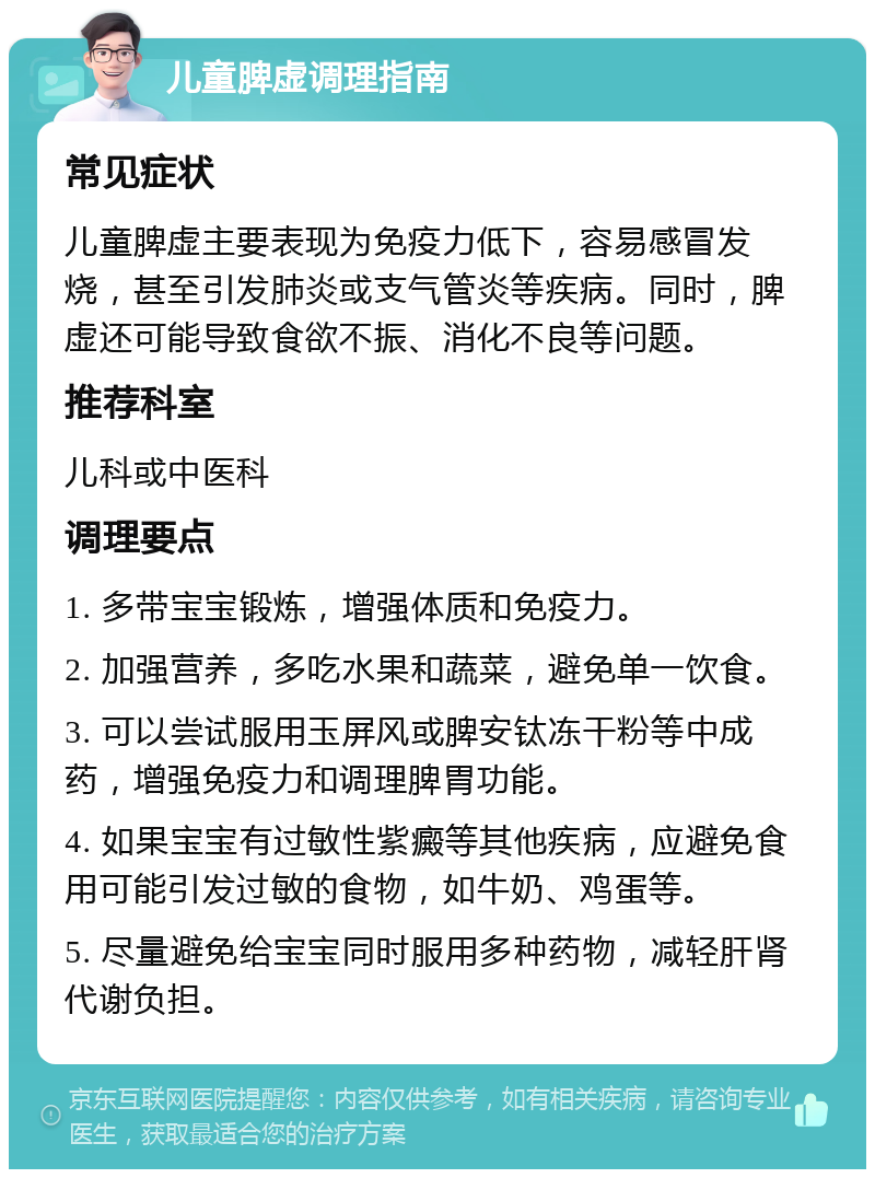 儿童脾虚调理指南 常见症状 儿童脾虚主要表现为免疫力低下，容易感冒发烧，甚至引发肺炎或支气管炎等疾病。同时，脾虚还可能导致食欲不振、消化不良等问题。 推荐科室 儿科或中医科 调理要点 1. 多带宝宝锻炼，增强体质和免疫力。 2. 加强营养，多吃水果和蔬菜，避免单一饮食。 3. 可以尝试服用玉屏风或脾安钛冻干粉等中成药，增强免疫力和调理脾胃功能。 4. 如果宝宝有过敏性紫癜等其他疾病，应避免食用可能引发过敏的食物，如牛奶、鸡蛋等。 5. 尽量避免给宝宝同时服用多种药物，减轻肝肾代谢负担。