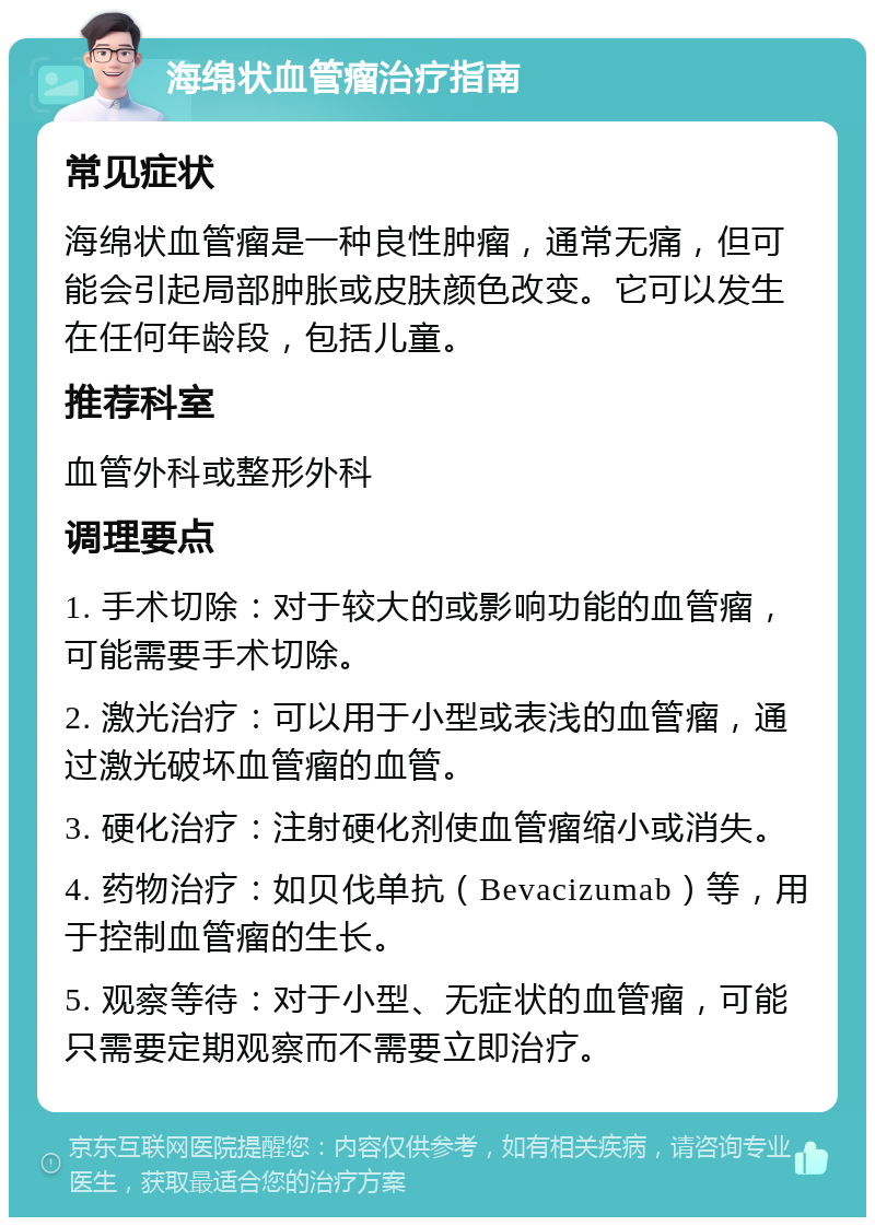 海绵状血管瘤治疗指南 常见症状 海绵状血管瘤是一种良性肿瘤，通常无痛，但可能会引起局部肿胀或皮肤颜色改变。它可以发生在任何年龄段，包括儿童。 推荐科室 血管外科或整形外科 调理要点 1. 手术切除：对于较大的或影响功能的血管瘤，可能需要手术切除。 2. 激光治疗：可以用于小型或表浅的血管瘤，通过激光破坏血管瘤的血管。 3. 硬化治疗：注射硬化剂使血管瘤缩小或消失。 4. 药物治疗：如贝伐单抗（Bevacizumab）等，用于控制血管瘤的生长。 5. 观察等待：对于小型、无症状的血管瘤，可能只需要定期观察而不需要立即治疗。