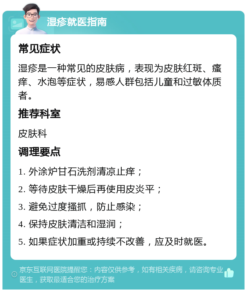 湿疹就医指南 常见症状 湿疹是一种常见的皮肤病，表现为皮肤红斑、瘙痒、水泡等症状，易感人群包括儿童和过敏体质者。 推荐科室 皮肤科 调理要点 1. 外涂炉甘石洗剂清凉止痒； 2. 等待皮肤干燥后再使用皮炎平； 3. 避免过度搔抓，防止感染； 4. 保持皮肤清洁和湿润； 5. 如果症状加重或持续不改善，应及时就医。