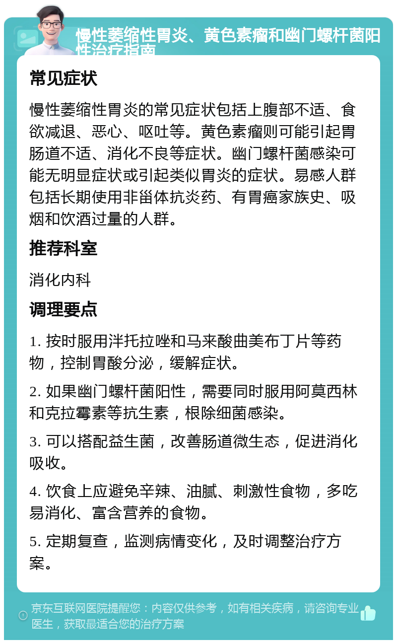 慢性萎缩性胃炎、黄色素瘤和幽门螺杆菌阳性治疗指南 常见症状 慢性萎缩性胃炎的常见症状包括上腹部不适、食欲减退、恶心、呕吐等。黄色素瘤则可能引起胃肠道不适、消化不良等症状。幽门螺杆菌感染可能无明显症状或引起类似胃炎的症状。易感人群包括长期使用非甾体抗炎药、有胃癌家族史、吸烟和饮酒过量的人群。 推荐科室 消化内科 调理要点 1. 按时服用泮托拉唑和马来酸曲美布丁片等药物，控制胃酸分泌，缓解症状。 2. 如果幽门螺杆菌阳性，需要同时服用阿莫西林和克拉霉素等抗生素，根除细菌感染。 3. 可以搭配益生菌，改善肠道微生态，促进消化吸收。 4. 饮食上应避免辛辣、油腻、刺激性食物，多吃易消化、富含营养的食物。 5. 定期复查，监测病情变化，及时调整治疗方案。