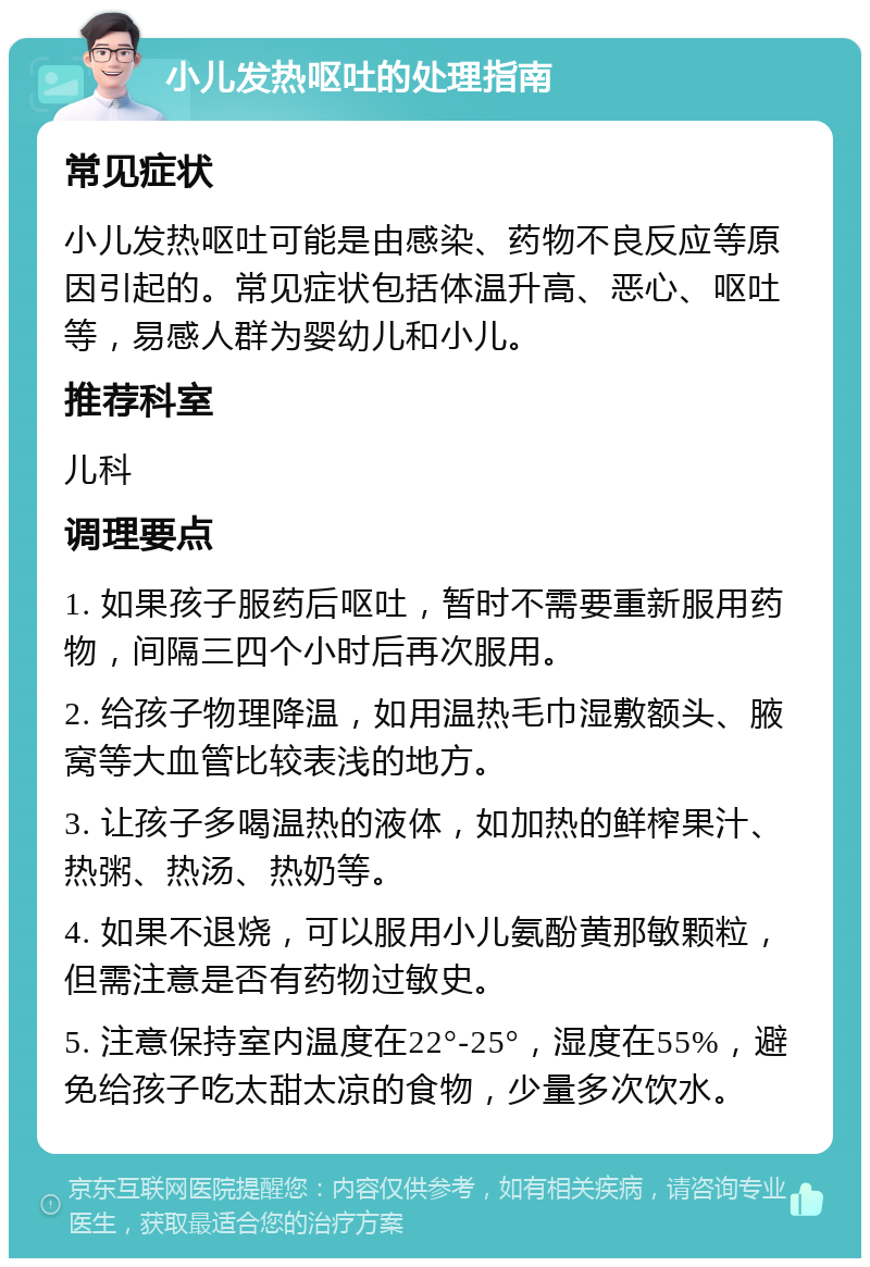 小儿发热呕吐的处理指南 常见症状 小儿发热呕吐可能是由感染、药物不良反应等原因引起的。常见症状包括体温升高、恶心、呕吐等，易感人群为婴幼儿和小儿。 推荐科室 儿科 调理要点 1. 如果孩子服药后呕吐，暂时不需要重新服用药物，间隔三四个小时后再次服用。 2. 给孩子物理降温，如用温热毛巾湿敷额头、腋窝等大血管比较表浅的地方。 3. 让孩子多喝温热的液体，如加热的鲜榨果汁、热粥、热汤、热奶等。 4. 如果不退烧，可以服用小儿氨酚黄那敏颗粒，但需注意是否有药物过敏史。 5. 注意保持室内温度在22°-25°，湿度在55%，避免给孩子吃太甜太凉的食物，少量多次饮水。