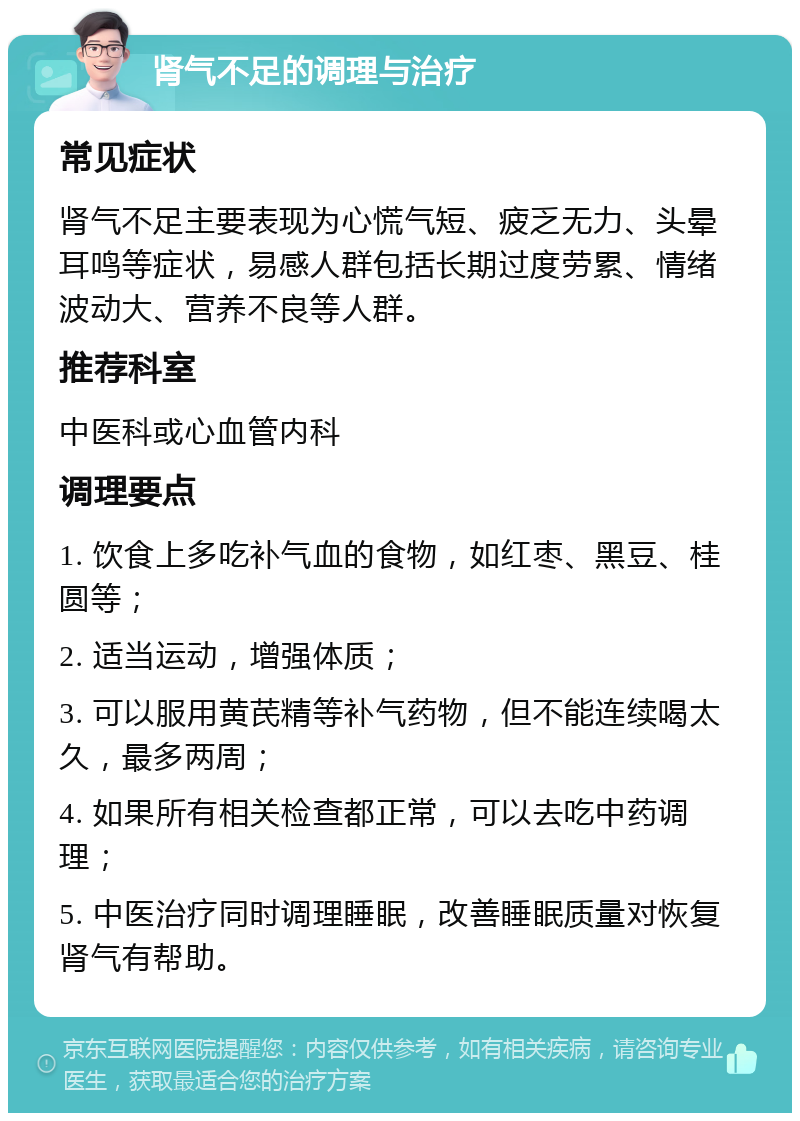 肾气不足的调理与治疗 常见症状 肾气不足主要表现为心慌气短、疲乏无力、头晕耳鸣等症状，易感人群包括长期过度劳累、情绪波动大、营养不良等人群。 推荐科室 中医科或心血管内科 调理要点 1. 饮食上多吃补气血的食物，如红枣、黑豆、桂圆等； 2. 适当运动，增强体质； 3. 可以服用黄芪精等补气药物，但不能连续喝太久，最多两周； 4. 如果所有相关检查都正常，可以去吃中药调理； 5. 中医治疗同时调理睡眠，改善睡眠质量对恢复肾气有帮助。