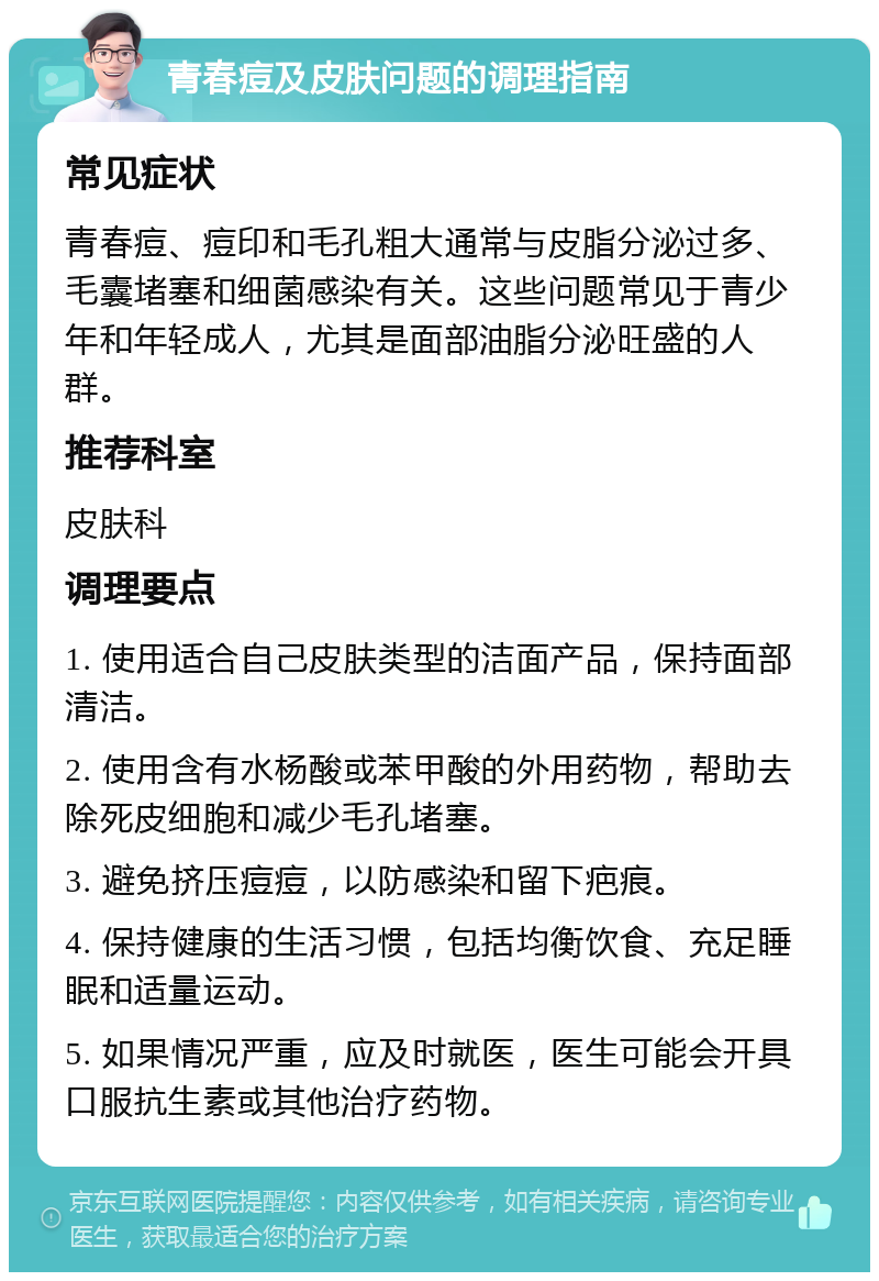 青春痘及皮肤问题的调理指南 常见症状 青春痘、痘印和毛孔粗大通常与皮脂分泌过多、毛囊堵塞和细菌感染有关。这些问题常见于青少年和年轻成人，尤其是面部油脂分泌旺盛的人群。 推荐科室 皮肤科 调理要点 1. 使用适合自己皮肤类型的洁面产品，保持面部清洁。 2. 使用含有水杨酸或苯甲酸的外用药物，帮助去除死皮细胞和减少毛孔堵塞。 3. 避免挤压痘痘，以防感染和留下疤痕。 4. 保持健康的生活习惯，包括均衡饮食、充足睡眠和适量运动。 5. 如果情况严重，应及时就医，医生可能会开具口服抗生素或其他治疗药物。