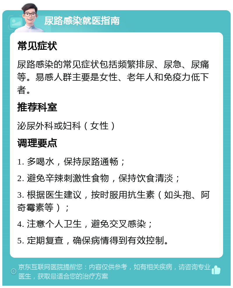 尿路感染就医指南 常见症状 尿路感染的常见症状包括频繁排尿、尿急、尿痛等。易感人群主要是女性、老年人和免疫力低下者。 推荐科室 泌尿外科或妇科（女性） 调理要点 1. 多喝水，保持尿路通畅； 2. 避免辛辣刺激性食物，保持饮食清淡； 3. 根据医生建议，按时服用抗生素（如头孢、阿奇霉素等）； 4. 注意个人卫生，避免交叉感染； 5. 定期复查，确保病情得到有效控制。