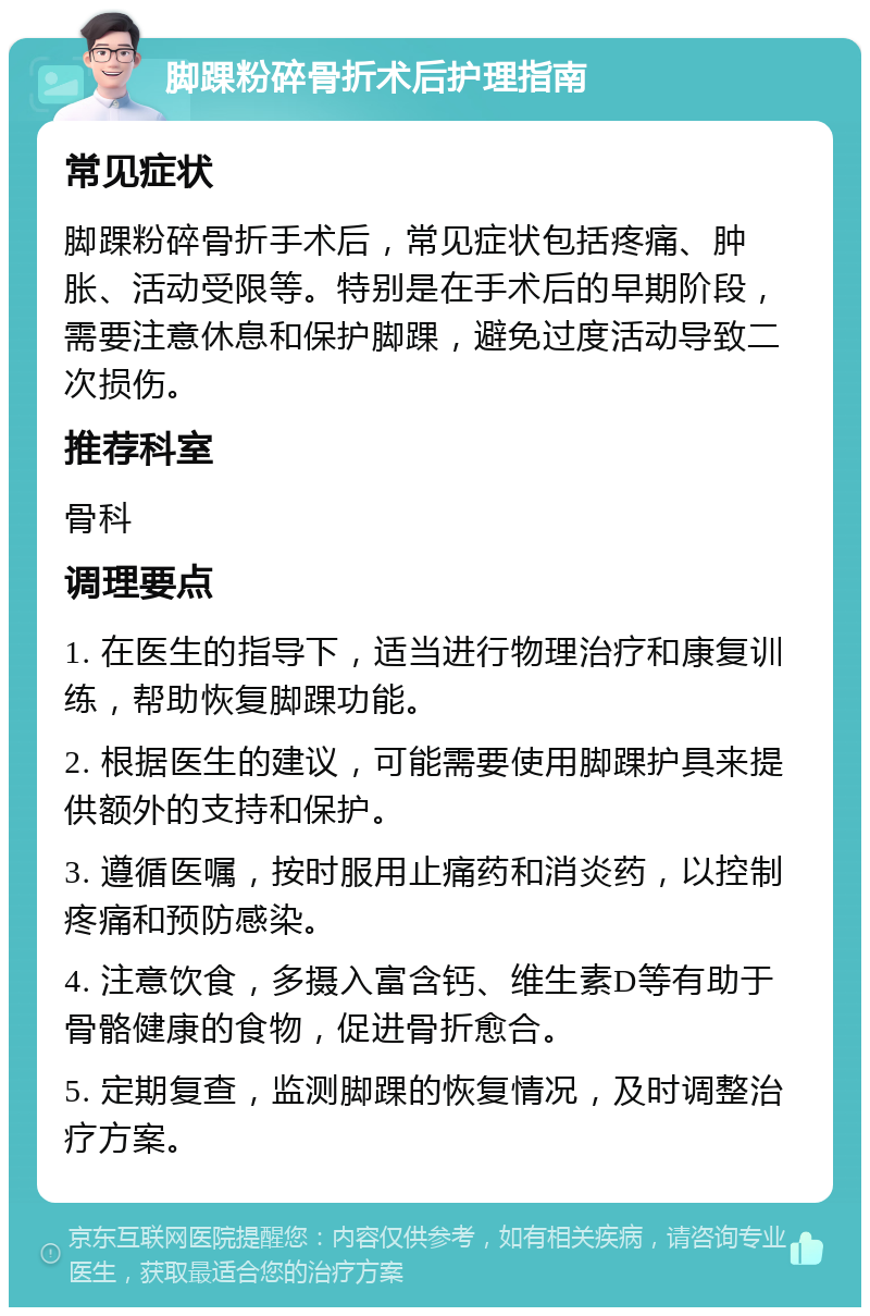 脚踝粉碎骨折术后护理指南 常见症状 脚踝粉碎骨折手术后，常见症状包括疼痛、肿胀、活动受限等。特别是在手术后的早期阶段，需要注意休息和保护脚踝，避免过度活动导致二次损伤。 推荐科室 骨科 调理要点 1. 在医生的指导下，适当进行物理治疗和康复训练，帮助恢复脚踝功能。 2. 根据医生的建议，可能需要使用脚踝护具来提供额外的支持和保护。 3. 遵循医嘱，按时服用止痛药和消炎药，以控制疼痛和预防感染。 4. 注意饮食，多摄入富含钙、维生素D等有助于骨骼健康的食物，促进骨折愈合。 5. 定期复查，监测脚踝的恢复情况，及时调整治疗方案。