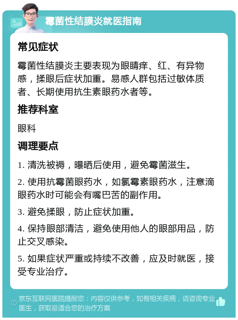 霉菌性结膜炎就医指南 常见症状 霉菌性结膜炎主要表现为眼睛痒、红、有异物感，揉眼后症状加重。易感人群包括过敏体质者、长期使用抗生素眼药水者等。 推荐科室 眼科 调理要点 1. 清洗被褥，曝晒后使用，避免霉菌滋生。 2. 使用抗霉菌眼药水，如氯霉素眼药水，注意滴眼药水时可能会有嘴巴苦的副作用。 3. 避免揉眼，防止症状加重。 4. 保持眼部清洁，避免使用他人的眼部用品，防止交叉感染。 5. 如果症状严重或持续不改善，应及时就医，接受专业治疗。