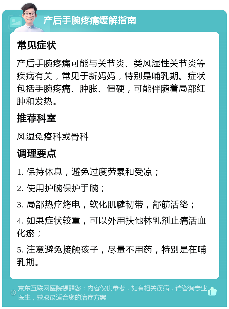 产后手腕疼痛缓解指南 常见症状 产后手腕疼痛可能与关节炎、类风湿性关节炎等疾病有关，常见于新妈妈，特别是哺乳期。症状包括手腕疼痛、肿胀、僵硬，可能伴随着局部红肿和发热。 推荐科室 风湿免疫科或骨科 调理要点 1. 保持休息，避免过度劳累和受凉； 2. 使用护腕保护手腕； 3. 局部热疗烤电，软化肌腱韧带，舒筋活络； 4. 如果症状较重，可以外用扶他林乳剂止痛活血化瘀； 5. 注意避免接触孩子，尽量不用药，特别是在哺乳期。