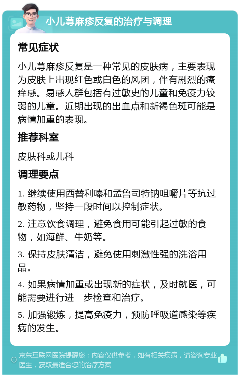 小儿荨麻疹反复的治疗与调理 常见症状 小儿荨麻疹反复是一种常见的皮肤病，主要表现为皮肤上出现红色或白色的风团，伴有剧烈的瘙痒感。易感人群包括有过敏史的儿童和免疫力较弱的儿童。近期出现的出血点和新褐色斑可能是病情加重的表现。 推荐科室 皮肤科或儿科 调理要点 1. 继续使用西替利嗪和孟鲁司特钠咀嚼片等抗过敏药物，坚持一段时间以控制症状。 2. 注意饮食调理，避免食用可能引起过敏的食物，如海鲜、牛奶等。 3. 保持皮肤清洁，避免使用刺激性强的洗浴用品。 4. 如果病情加重或出现新的症状，及时就医，可能需要进行进一步检查和治疗。 5. 加强锻炼，提高免疫力，预防呼吸道感染等疾病的发生。