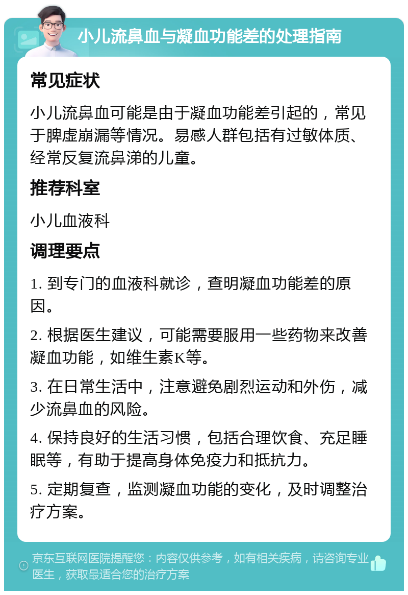 小儿流鼻血与凝血功能差的处理指南 常见症状 小儿流鼻血可能是由于凝血功能差引起的，常见于脾虚崩漏等情况。易感人群包括有过敏体质、经常反复流鼻涕的儿童。 推荐科室 小儿血液科 调理要点 1. 到专门的血液科就诊，查明凝血功能差的原因。 2. 根据医生建议，可能需要服用一些药物来改善凝血功能，如维生素K等。 3. 在日常生活中，注意避免剧烈运动和外伤，减少流鼻血的风险。 4. 保持良好的生活习惯，包括合理饮食、充足睡眠等，有助于提高身体免疫力和抵抗力。 5. 定期复查，监测凝血功能的变化，及时调整治疗方案。