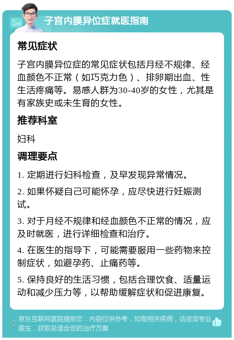 子宫内膜异位症就医指南 常见症状 子宫内膜异位症的常见症状包括月经不规律、经血颜色不正常（如巧克力色）、排卵期出血、性生活疼痛等。易感人群为30-40岁的女性，尤其是有家族史或未生育的女性。 推荐科室 妇科 调理要点 1. 定期进行妇科检查，及早发现异常情况。 2. 如果怀疑自己可能怀孕，应尽快进行妊娠测试。 3. 对于月经不规律和经血颜色不正常的情况，应及时就医，进行详细检查和治疗。 4. 在医生的指导下，可能需要服用一些药物来控制症状，如避孕药、止痛药等。 5. 保持良好的生活习惯，包括合理饮食、适量运动和减少压力等，以帮助缓解症状和促进康复。