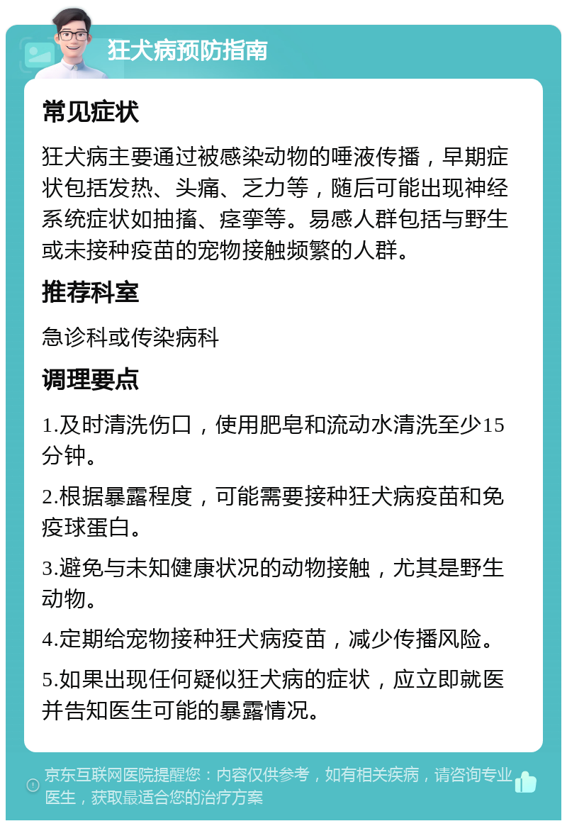 狂犬病预防指南 常见症状 狂犬病主要通过被感染动物的唾液传播，早期症状包括发热、头痛、乏力等，随后可能出现神经系统症状如抽搐、痉挛等。易感人群包括与野生或未接种疫苗的宠物接触频繁的人群。 推荐科室 急诊科或传染病科 调理要点 1.及时清洗伤口，使用肥皂和流动水清洗至少15分钟。 2.根据暴露程度，可能需要接种狂犬病疫苗和免疫球蛋白。 3.避免与未知健康状况的动物接触，尤其是野生动物。 4.定期给宠物接种狂犬病疫苗，减少传播风险。 5.如果出现任何疑似狂犬病的症状，应立即就医并告知医生可能的暴露情况。