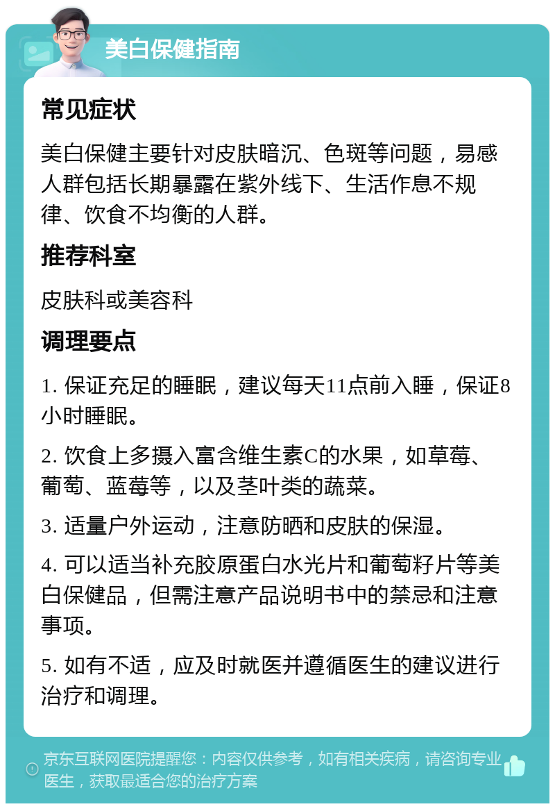 美白保健指南 常见症状 美白保健主要针对皮肤暗沉、色斑等问题，易感人群包括长期暴露在紫外线下、生活作息不规律、饮食不均衡的人群。 推荐科室 皮肤科或美容科 调理要点 1. 保证充足的睡眠，建议每天11点前入睡，保证8小时睡眠。 2. 饮食上多摄入富含维生素C的水果，如草莓、葡萄、蓝莓等，以及茎叶类的蔬菜。 3. 适量户外运动，注意防晒和皮肤的保湿。 4. 可以适当补充胶原蛋白水光片和葡萄籽片等美白保健品，但需注意产品说明书中的禁忌和注意事项。 5. 如有不适，应及时就医并遵循医生的建议进行治疗和调理。