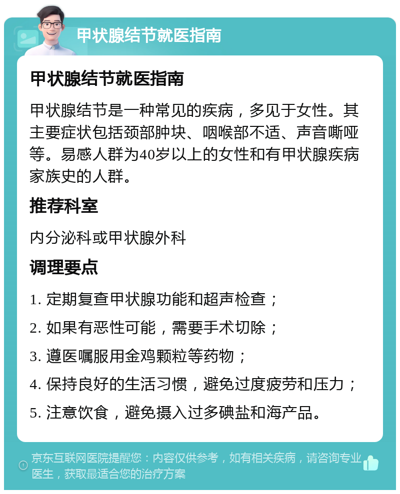 甲状腺结节就医指南 甲状腺结节就医指南 甲状腺结节是一种常见的疾病，多见于女性。其主要症状包括颈部肿块、咽喉部不适、声音嘶哑等。易感人群为40岁以上的女性和有甲状腺疾病家族史的人群。 推荐科室 内分泌科或甲状腺外科 调理要点 1. 定期复查甲状腺功能和超声检查； 2. 如果有恶性可能，需要手术切除； 3. 遵医嘱服用金鸡颗粒等药物； 4. 保持良好的生活习惯，避免过度疲劳和压力； 5. 注意饮食，避免摄入过多碘盐和海产品。