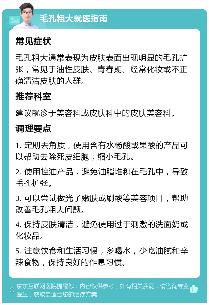 毛孔粗大就医指南 常见症状 毛孔粗大通常表现为皮肤表面出现明显的毛孔扩张，常见于油性皮肤、青春期、经常化妆或不正确清洁皮肤的人群。 推荐科室 建议就诊于美容科或皮肤科中的皮肤美容科。 调理要点 1. 定期去角质，使用含有水杨酸或果酸的产品可以帮助去除死皮细胞，缩小毛孔。 2. 使用控油产品，避免油脂堆积在毛孔中，导致毛孔扩张。 3. 可以尝试做光子嫩肤或刷酸等美容项目，帮助改善毛孔粗大问题。 4. 保持皮肤清洁，避免使用过于刺激的洗面奶或化妆品。 5. 注意饮食和生活习惯，多喝水，少吃油腻和辛辣食物，保持良好的作息习惯。