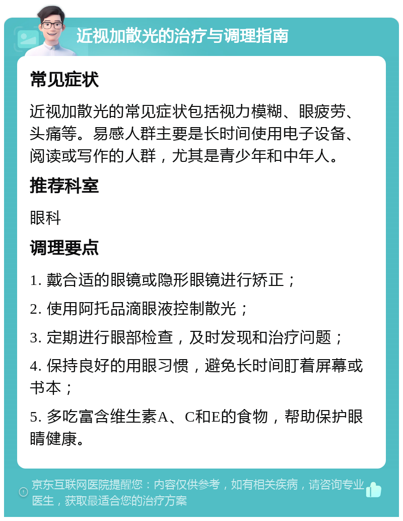 近视加散光的治疗与调理指南 常见症状 近视加散光的常见症状包括视力模糊、眼疲劳、头痛等。易感人群主要是长时间使用电子设备、阅读或写作的人群，尤其是青少年和中年人。 推荐科室 眼科 调理要点 1. 戴合适的眼镜或隐形眼镜进行矫正； 2. 使用阿托品滴眼液控制散光； 3. 定期进行眼部检查，及时发现和治疗问题； 4. 保持良好的用眼习惯，避免长时间盯着屏幕或书本； 5. 多吃富含维生素A、C和E的食物，帮助保护眼睛健康。