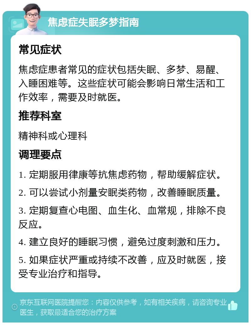 焦虑症失眠多梦指南 常见症状 焦虑症患者常见的症状包括失眠、多梦、易醒、入睡困难等。这些症状可能会影响日常生活和工作效率，需要及时就医。 推荐科室 精神科或心理科 调理要点 1. 定期服用律康等抗焦虑药物，帮助缓解症状。 2. 可以尝试小剂量安眠类药物，改善睡眠质量。 3. 定期复查心电图、血生化、血常规，排除不良反应。 4. 建立良好的睡眠习惯，避免过度刺激和压力。 5. 如果症状严重或持续不改善，应及时就医，接受专业治疗和指导。