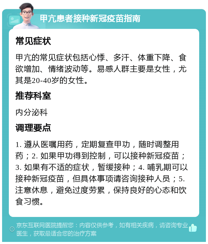 甲亢患者接种新冠疫苗指南 常见症状 甲亢的常见症状包括心悸、多汗、体重下降、食欲增加、情绪波动等。易感人群主要是女性，尤其是20-40岁的女性。 推荐科室 内分泌科 调理要点 1. 遵从医嘱用药，定期复查甲功，随时调整用药；2. 如果甲功得到控制，可以接种新冠疫苗；3. 如果有不适的症状，暂缓接种；4. 哺乳期可以接种新冠疫苗，但具体事项请咨询接种人员；5. 注意休息，避免过度劳累，保持良好的心态和饮食习惯。