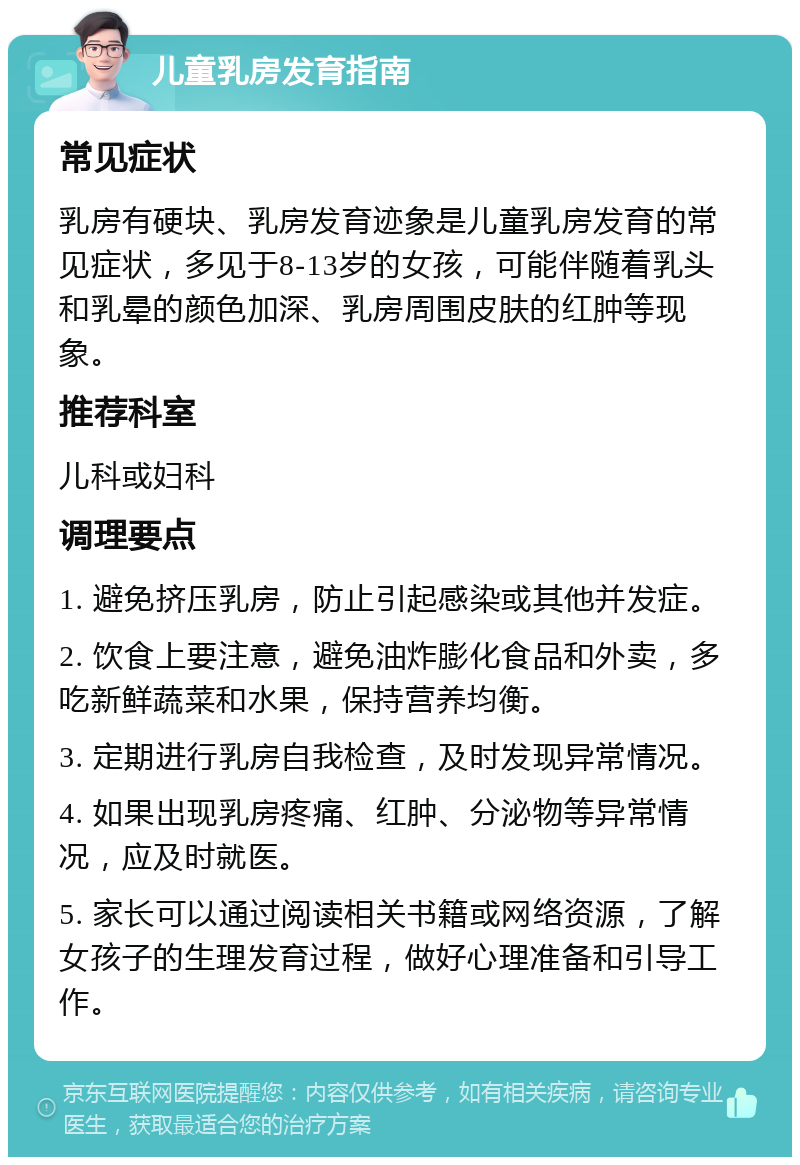 儿童乳房发育指南 常见症状 乳房有硬块、乳房发育迹象是儿童乳房发育的常见症状，多见于8-13岁的女孩，可能伴随着乳头和乳晕的颜色加深、乳房周围皮肤的红肿等现象。 推荐科室 儿科或妇科 调理要点 1. 避免挤压乳房，防止引起感染或其他并发症。 2. 饮食上要注意，避免油炸膨化食品和外卖，多吃新鲜蔬菜和水果，保持营养均衡。 3. 定期进行乳房自我检查，及时发现异常情况。 4. 如果出现乳房疼痛、红肿、分泌物等异常情况，应及时就医。 5. 家长可以通过阅读相关书籍或网络资源，了解女孩子的生理发育过程，做好心理准备和引导工作。