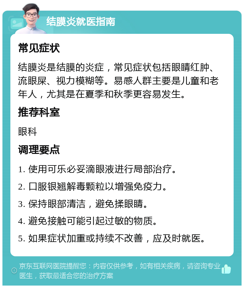 结膜炎就医指南 常见症状 结膜炎是结膜的炎症，常见症状包括眼睛红肿、流眼屎、视力模糊等。易感人群主要是儿童和老年人，尤其是在夏季和秋季更容易发生。 推荐科室 眼科 调理要点 1. 使用可乐必妥滴眼液进行局部治疗。 2. 口服银翘解毒颗粒以增强免疫力。 3. 保持眼部清洁，避免揉眼睛。 4. 避免接触可能引起过敏的物质。 5. 如果症状加重或持续不改善，应及时就医。