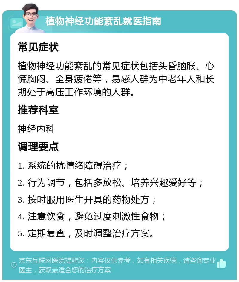 植物神经功能紊乱就医指南 常见症状 植物神经功能紊乱的常见症状包括头昏脑胀、心慌胸闷、全身疲倦等，易感人群为中老年人和长期处于高压工作环境的人群。 推荐科室 神经内科 调理要点 1. 系统的抗情绪障碍治疗； 2. 行为调节，包括多放松、培养兴趣爱好等； 3. 按时服用医生开具的药物处方； 4. 注意饮食，避免过度刺激性食物； 5. 定期复查，及时调整治疗方案。