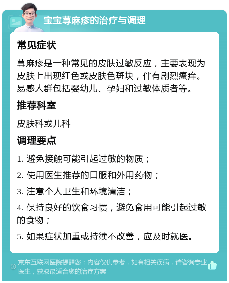 宝宝荨麻疹的治疗与调理 常见症状 荨麻疹是一种常见的皮肤过敏反应，主要表现为皮肤上出现红色或皮肤色斑块，伴有剧烈瘙痒。易感人群包括婴幼儿、孕妇和过敏体质者等。 推荐科室 皮肤科或儿科 调理要点 1. 避免接触可能引起过敏的物质； 2. 使用医生推荐的口服和外用药物； 3. 注意个人卫生和环境清洁； 4. 保持良好的饮食习惯，避免食用可能引起过敏的食物； 5. 如果症状加重或持续不改善，应及时就医。