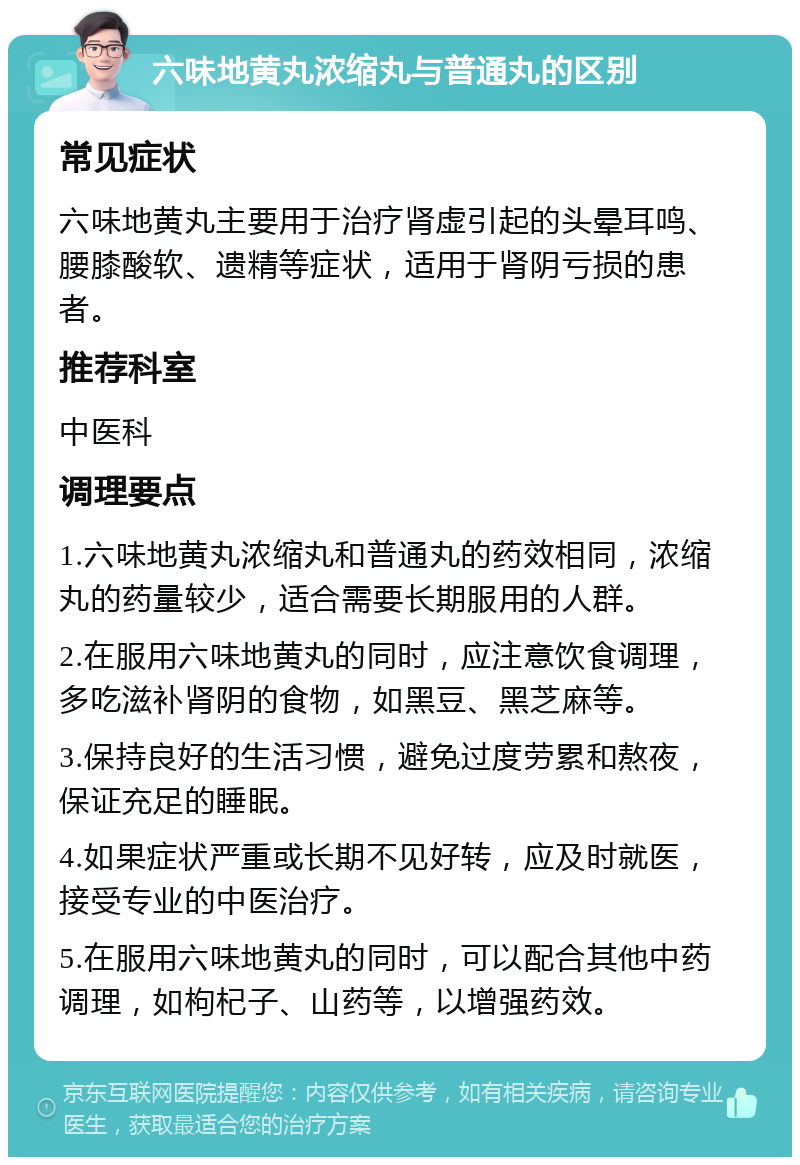 六味地黄丸浓缩丸与普通丸的区别 常见症状 六味地黄丸主要用于治疗肾虚引起的头晕耳鸣、腰膝酸软、遗精等症状，适用于肾阴亏损的患者。 推荐科室 中医科 调理要点 1.六味地黄丸浓缩丸和普通丸的药效相同，浓缩丸的药量较少，适合需要长期服用的人群。 2.在服用六味地黄丸的同时，应注意饮食调理，多吃滋补肾阴的食物，如黑豆、黑芝麻等。 3.保持良好的生活习惯，避免过度劳累和熬夜，保证充足的睡眠。 4.如果症状严重或长期不见好转，应及时就医，接受专业的中医治疗。 5.在服用六味地黄丸的同时，可以配合其他中药调理，如枸杞子、山药等，以增强药效。