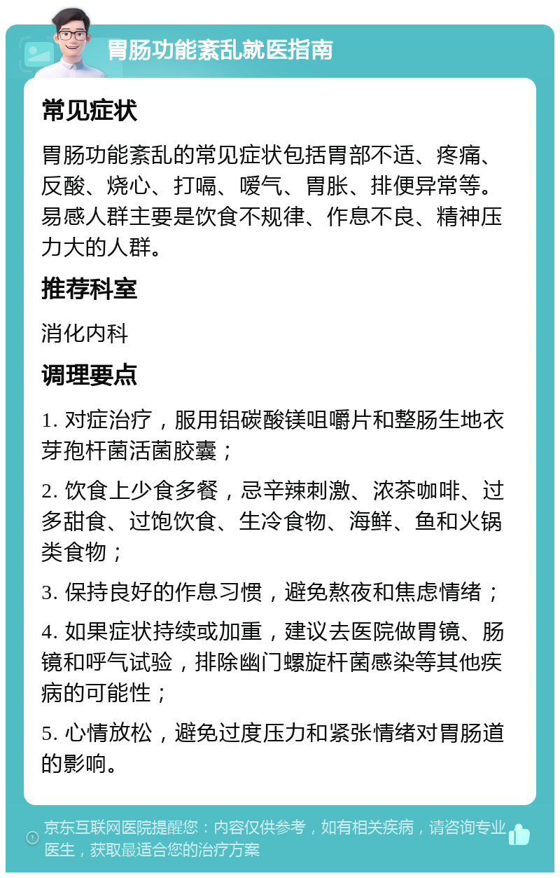 胃肠功能紊乱就医指南 常见症状 胃肠功能紊乱的常见症状包括胃部不适、疼痛、反酸、烧心、打嗝、嗳气、胃胀、排便异常等。易感人群主要是饮食不规律、作息不良、精神压力大的人群。 推荐科室 消化内科 调理要点 1. 对症治疗，服用铝碳酸镁咀嚼片和整肠生地衣芽孢杆菌活菌胶囊； 2. 饮食上少食多餐，忌辛辣刺激、浓茶咖啡、过多甜食、过饱饮食、生冷食物、海鲜、鱼和火锅类食物； 3. 保持良好的作息习惯，避免熬夜和焦虑情绪； 4. 如果症状持续或加重，建议去医院做胃镜、肠镜和呼气试验，排除幽门螺旋杆菌感染等其他疾病的可能性； 5. 心情放松，避免过度压力和紧张情绪对胃肠道的影响。