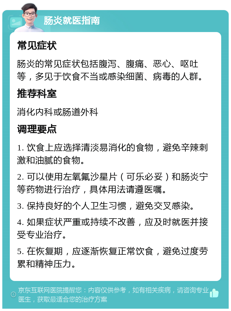 肠炎就医指南 常见症状 肠炎的常见症状包括腹泻、腹痛、恶心、呕吐等，多见于饮食不当或感染细菌、病毒的人群。 推荐科室 消化内科或肠道外科 调理要点 1. 饮食上应选择清淡易消化的食物，避免辛辣刺激和油腻的食物。 2. 可以使用左氧氟沙星片（可乐必妥）和肠炎宁等药物进行治疗，具体用法请遵医嘱。 3. 保持良好的个人卫生习惯，避免交叉感染。 4. 如果症状严重或持续不改善，应及时就医并接受专业治疗。 5. 在恢复期，应逐渐恢复正常饮食，避免过度劳累和精神压力。