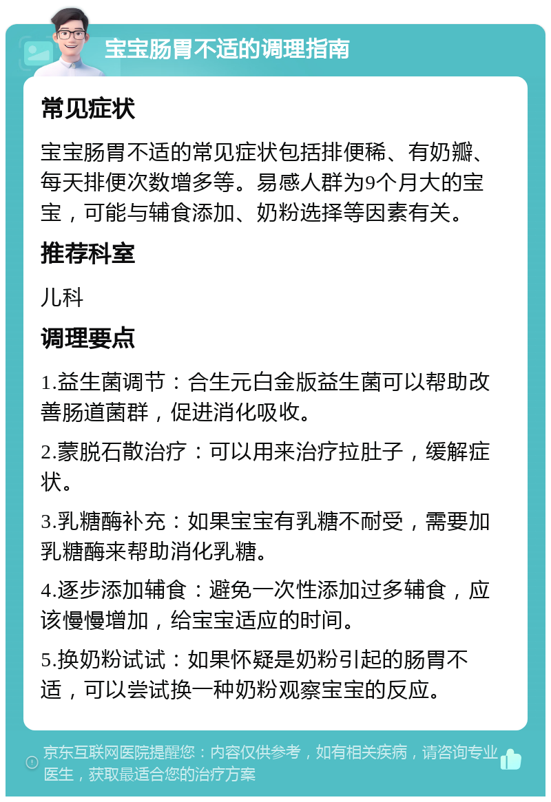 宝宝肠胃不适的调理指南 常见症状 宝宝肠胃不适的常见症状包括排便稀、有奶瓣、每天排便次数增多等。易感人群为9个月大的宝宝，可能与辅食添加、奶粉选择等因素有关。 推荐科室 儿科 调理要点 1.益生菌调节：合生元白金版益生菌可以帮助改善肠道菌群，促进消化吸收。 2.蒙脱石散治疗：可以用来治疗拉肚子，缓解症状。 3.乳糖酶补充：如果宝宝有乳糖不耐受，需要加乳糖酶来帮助消化乳糖。 4.逐步添加辅食：避免一次性添加过多辅食，应该慢慢增加，给宝宝适应的时间。 5.换奶粉试试：如果怀疑是奶粉引起的肠胃不适，可以尝试换一种奶粉观察宝宝的反应。