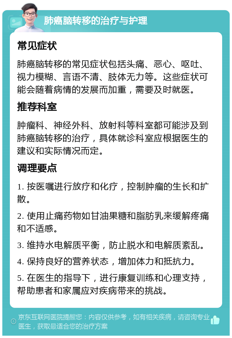 肺癌脑转移的治疗与护理 常见症状 肺癌脑转移的常见症状包括头痛、恶心、呕吐、视力模糊、言语不清、肢体无力等。这些症状可能会随着病情的发展而加重，需要及时就医。 推荐科室 肿瘤科、神经外科、放射科等科室都可能涉及到肺癌脑转移的治疗，具体就诊科室应根据医生的建议和实际情况而定。 调理要点 1. 按医嘱进行放疗和化疗，控制肿瘤的生长和扩散。 2. 使用止痛药物如甘油果糖和脂肪乳来缓解疼痛和不适感。 3. 维持水电解质平衡，防止脱水和电解质紊乱。 4. 保持良好的营养状态，增加体力和抵抗力。 5. 在医生的指导下，进行康复训练和心理支持，帮助患者和家属应对疾病带来的挑战。