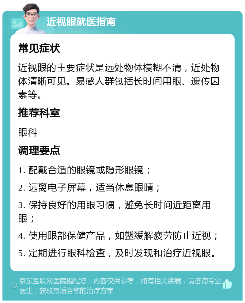 近视眼就医指南 常见症状 近视眼的主要症状是远处物体模糊不清，近处物体清晰可见。易感人群包括长时间用眼、遗传因素等。 推荐科室 眼科 调理要点 1. 配戴合适的眼镜或隐形眼镜； 2. 远离电子屏幕，适当休息眼睛； 3. 保持良好的用眼习惯，避免长时间近距离用眼； 4. 使用眼部保健产品，如螚缓解疲劳防止近视； 5. 定期进行眼科检查，及时发现和治疗近视眼。